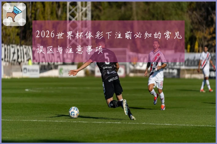 2026世界杯体彩下注前必知的常见误区与注意事项